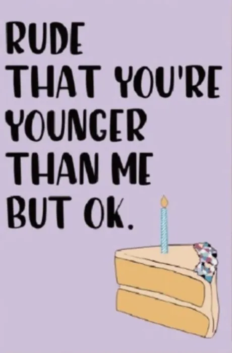 Rude that you're younger than me but ok.